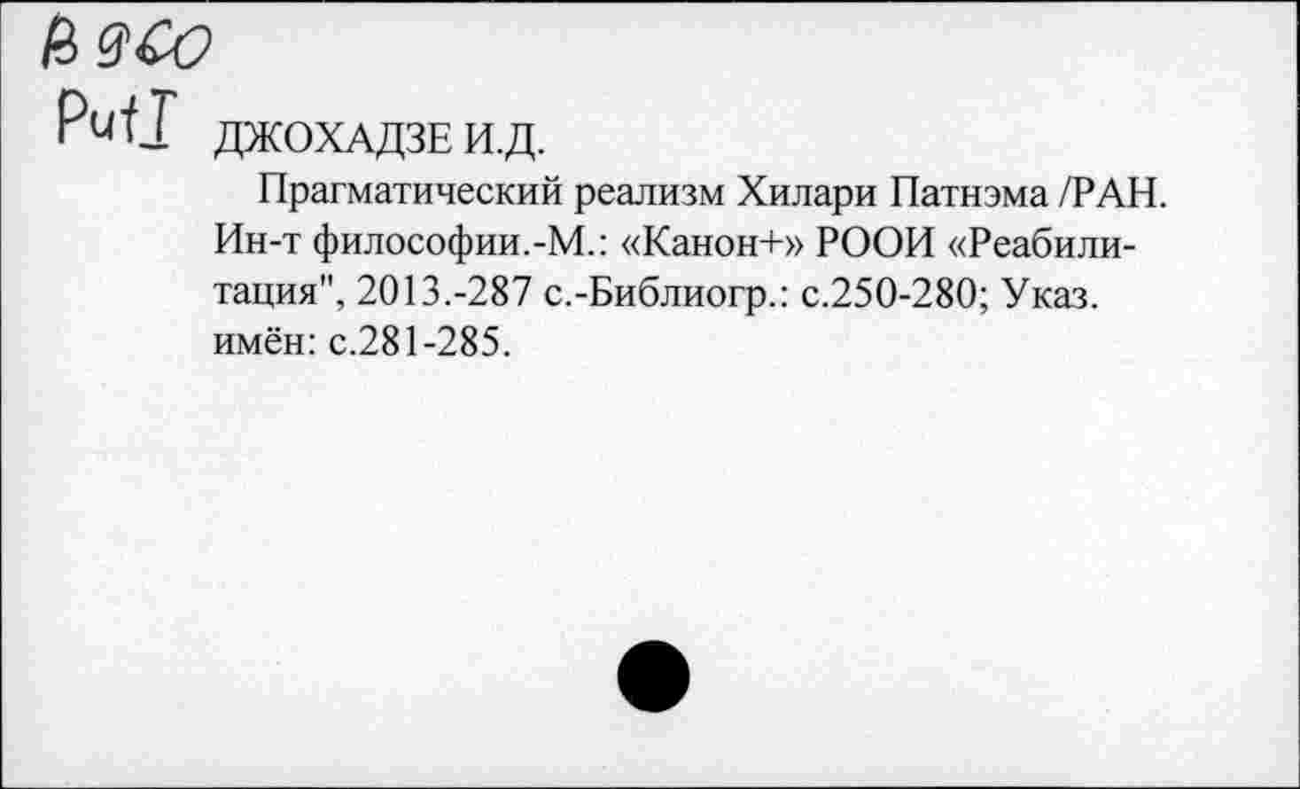 ﻿И9С0
Рии ДЖОХАДЗЕ И.Д.
Прагматический реализм Хилари Патнэма /РАН. Ин-т философии.-М.: «Канон+» РООИ «Реабилитация", 2013.-287 с.-Библиогр.: с.250-280; Указ, имён: с.281-285.